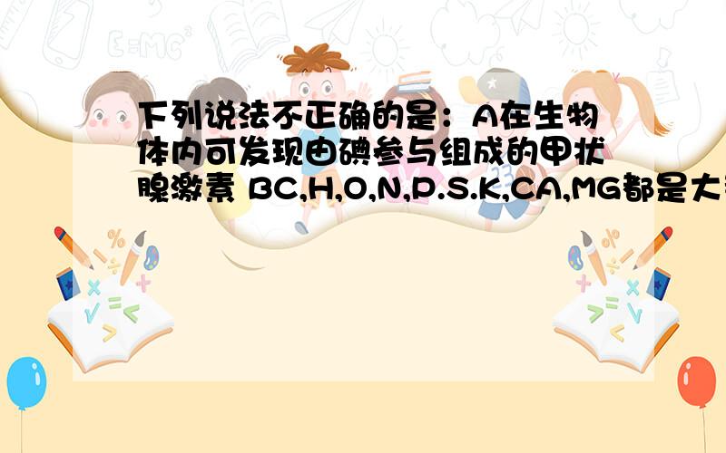 下列说法不正确的是：A在生物体内可发现由碘参与组成的甲状腺激素 BC,H,O,N,P.S.K,CA,MG都是大量元素,C