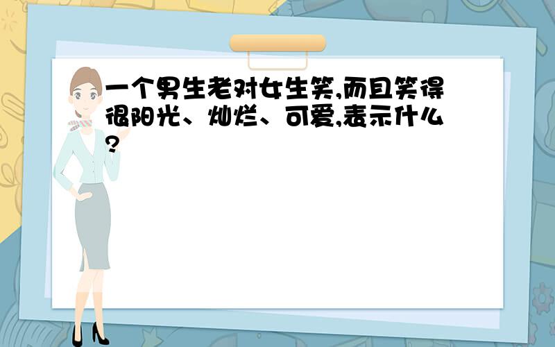 一个男生老对女生笑,而且笑得很阳光、灿烂、可爱,表示什么?