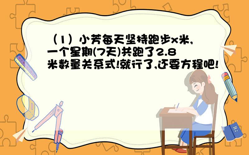 （1）小芳每天坚持跑步x米,一个星期(7天)共跑了2.8米数量关系式!就行了,还要方程吧!