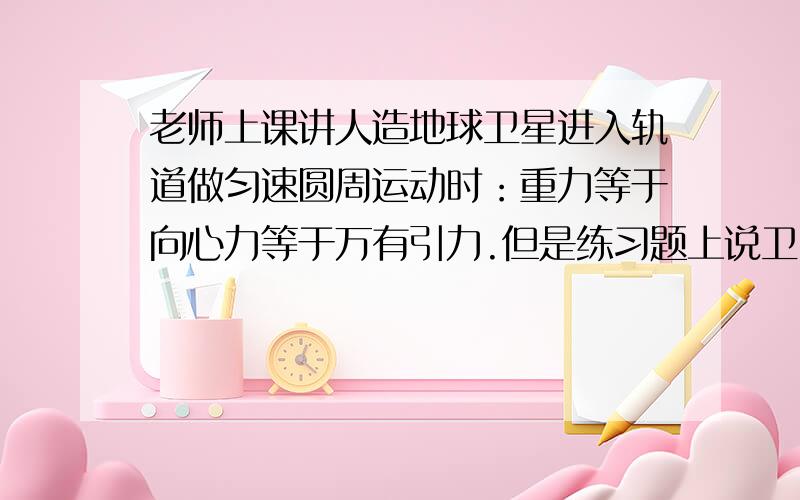 老师上课讲人造地球卫星进入轨道做匀速圆周运动时：重力等于向心力等于万有引力.但是练习题上说卫