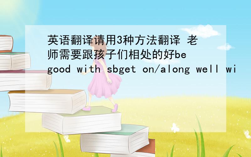 英语翻译请用3种方法翻译 老师需要跟孩子们相处的好be good with sbget on/along well wi