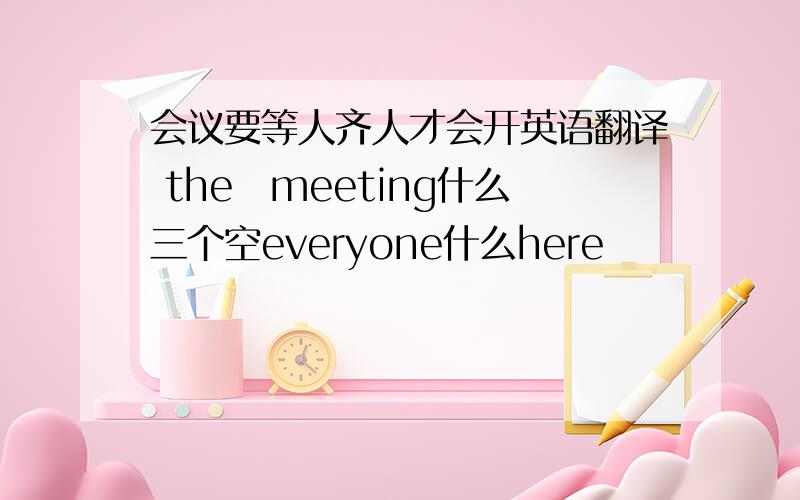 会议要等人齐人才会开英语翻译 the　meeting什么三个空everyone什么here