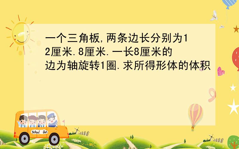 一个三角板,两条边长分别为12厘米.8厘米.一长8厘米的边为轴旋转1圈.求所得形体的体积