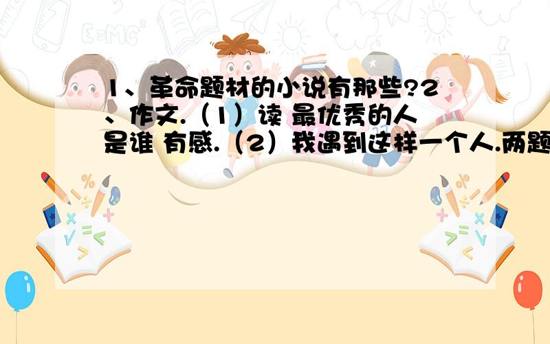 1、革命题材的小说有那些?2、作文.（1）读 最优秀的人是谁 有感.（2）我遇到这样一个人.两题选做一题,要求600子左