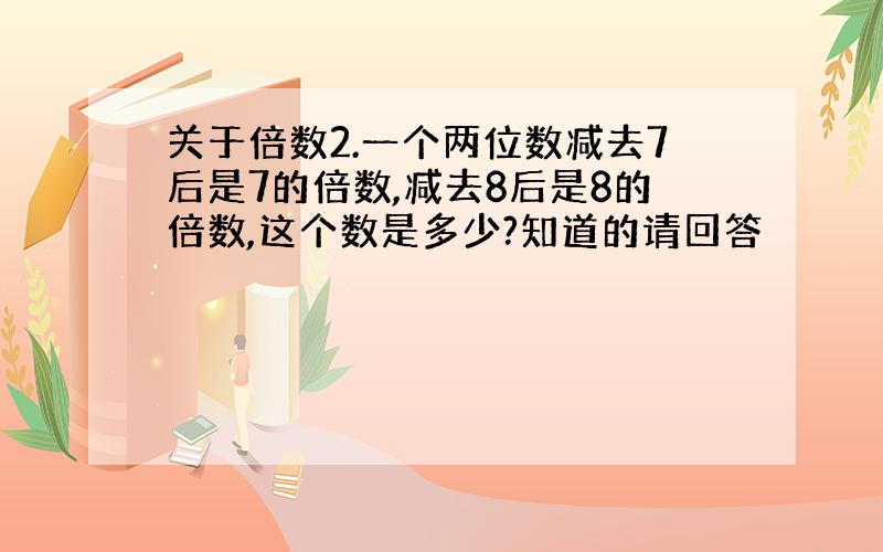 关于倍数2.一个两位数减去7后是7的倍数,减去8后是8的倍数,这个数是多少?知道的请回答