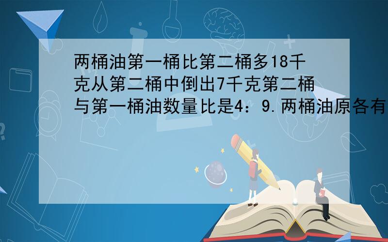 两桶油第一桶比第二桶多18千克从第二桶中倒出7千克第二桶与第一桶油数量比是4：9.两桶油原各有多少千克?