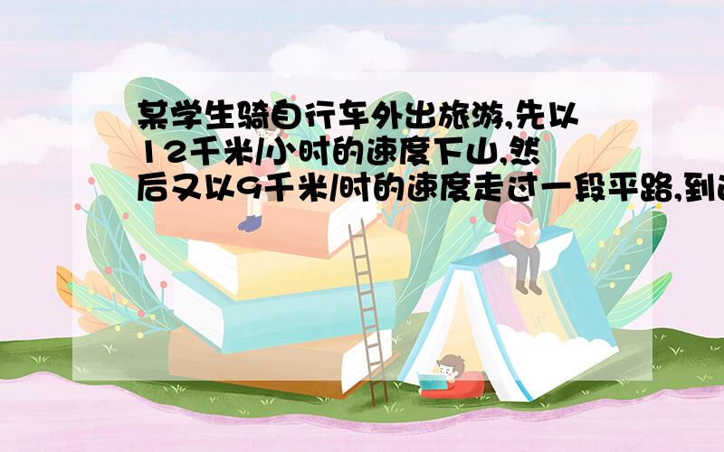 某学生骑自行车外出旅游,先以12千米/小时的速度下山,然后又以9千米/时的速度走过一段平路,到达旅游点一