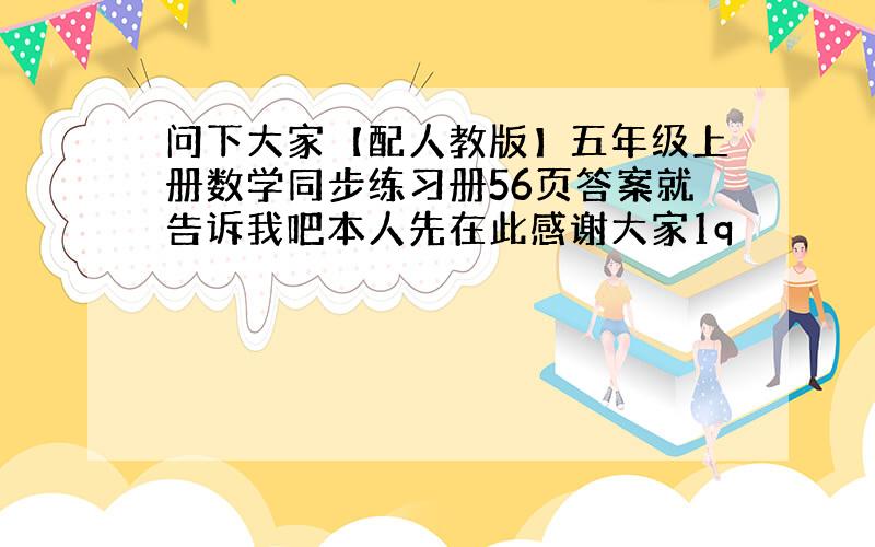 问下大家【配人教版】五年级上册数学同步练习册56页答案就告诉我吧本人先在此感谢大家1q