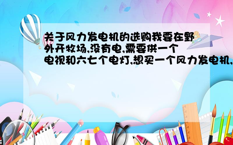 关于风力发电机的选购我要在野外开牧场,没有电,需要供一个电视和六七个电灯,想买一个风力发电机,因为是山地所以风力不稳定,