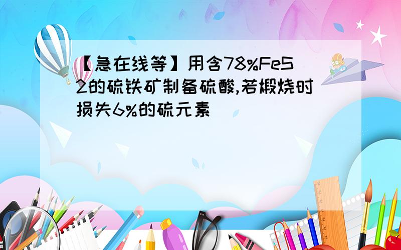 【急在线等】用含78%FeS2的硫铁矿制备硫酸,若煅烧时损失6%的硫元素