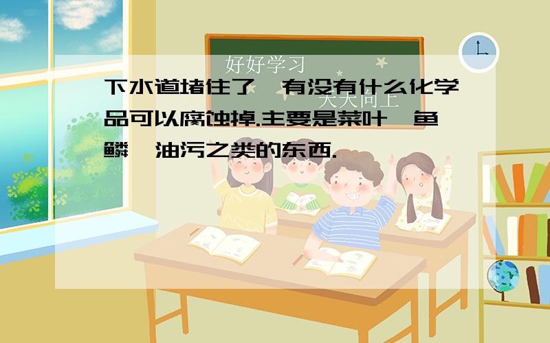 下水道堵住了,有没有什么化学品可以腐蚀掉.主要是菜叶,鱼鳞,油污之类的东西.