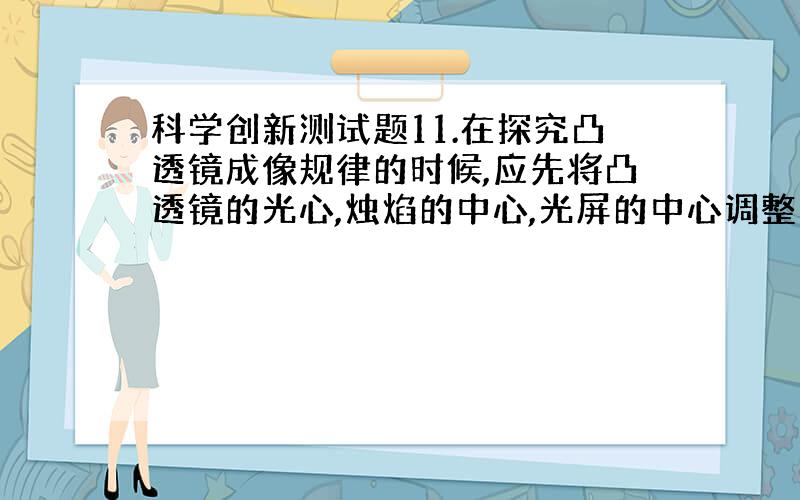 科学创新测试题11.在探究凸透镜成像规律的时候,应先将凸透镜的光心,烛焰的中心,光屏的中心调整到( )这样才能使烛焰的像