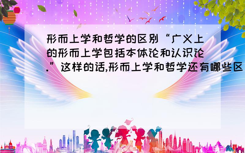 形而上学和哲学的区别“广义上的形而上学包括本体论和认识论.”这样的话,形而上学和哲学还有哪些区别啊,哲学还有哪些别的范畴