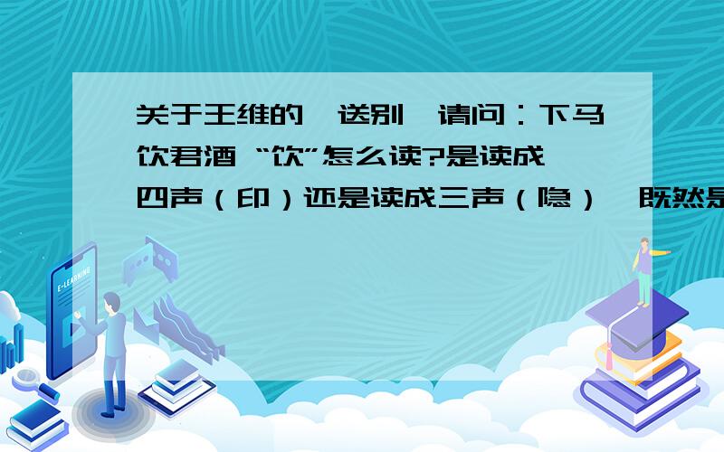 关于王维的《送别》请问：下马饮君酒 “饮”怎么读?是读成四声（印）还是读成三声（隐）,既然是使动我认为应该读“印”,不知