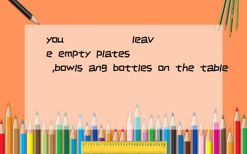 you _____ leave empty plates ,bowls ang bottles on the table