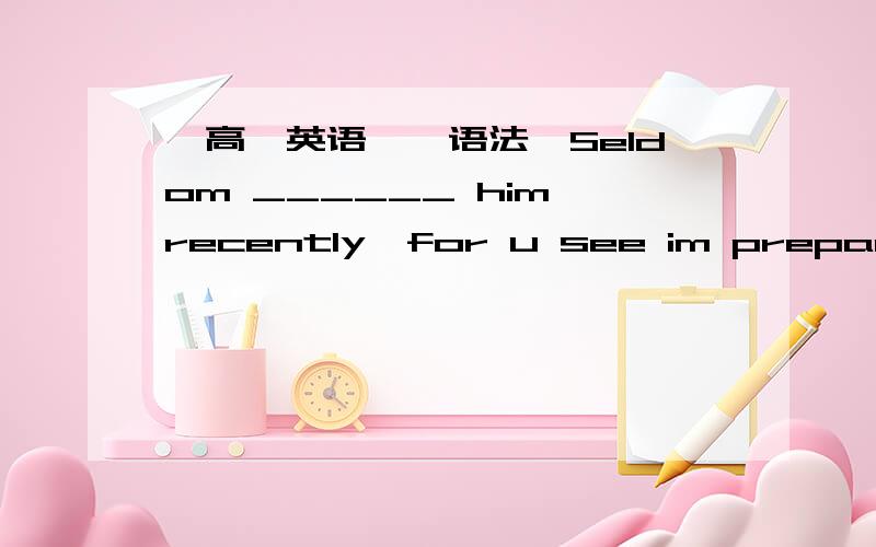 【高一英语】【语法】Seldom ______ him recently,for u see im preparing