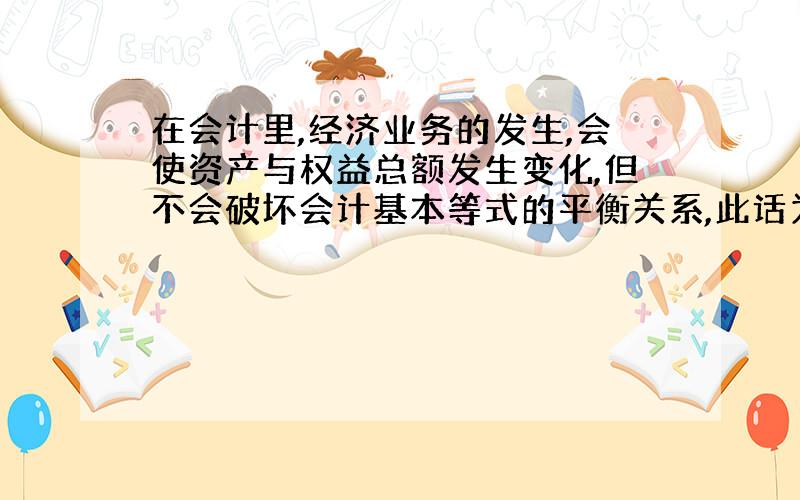 在会计里,经济业务的发生,会使资产与权益总额发生变化,但不会破坏会计基本等式的平衡关系,此话为何对呢?orz,求指教?