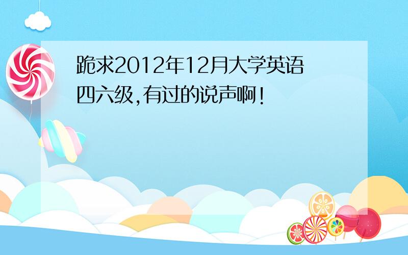 跪求2012年12月大学英语四六级,有过的说声啊!