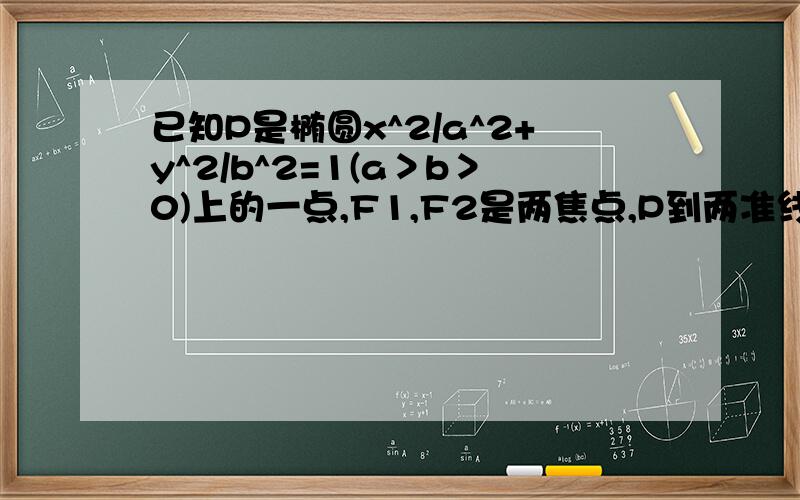 已知P是椭圆x^2/a^2+y^2/b^2=1(a＞b＞0)上的一点,F1,F2是两焦点,P到两准线的距离分别等于10和