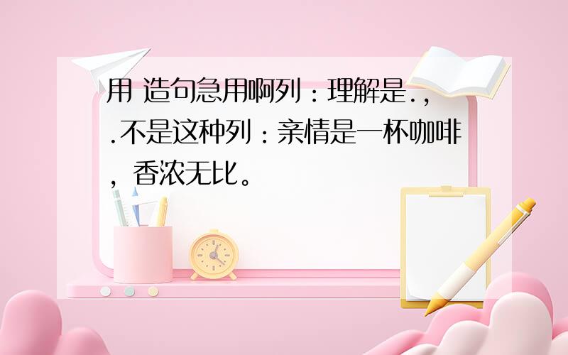 用 造句急用啊列：理解是.,.不是这种列：亲情是一杯咖啡，香浓无比。