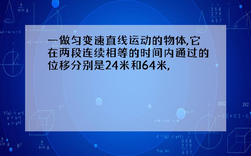 一做匀变速直线运动的物体,它在两段连续相等的时间内通过的位移分别是24米和64米,