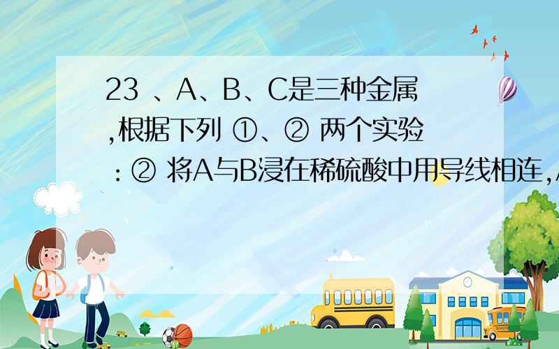 23 、A、B、C是三种金属,根据下列 ①、② 两个实验：② 将A与B浸在稀硫酸中用导线相连,A上有气泡逸出,