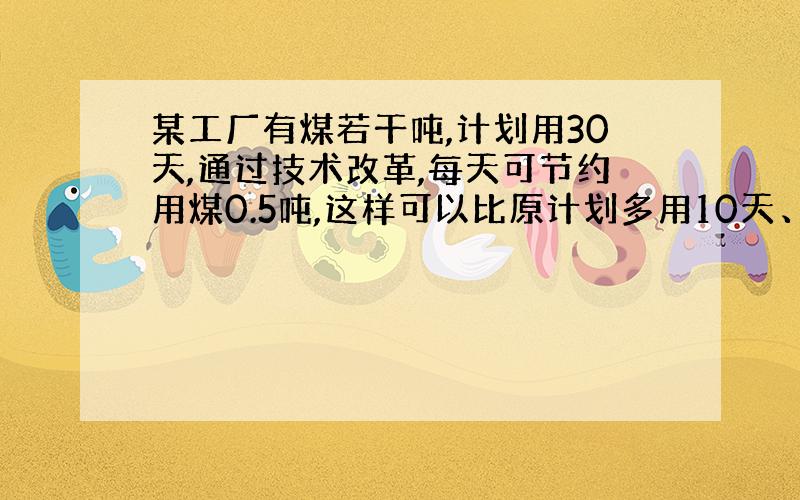 某工厂有煤若干吨,计划用30天,通过技术改革,每天可节约用煤0.5吨,这样可以比原计划多用10天、