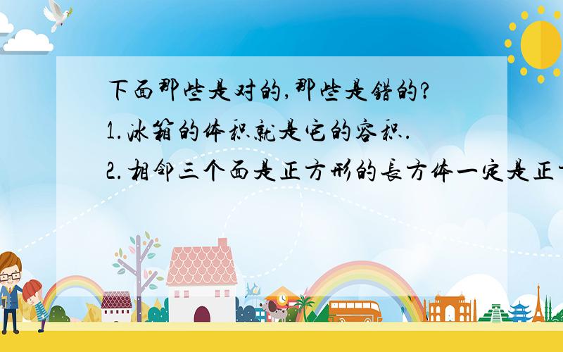 下面那些是对的,那些是错的?1.冰箱的体积就是它的容积.2.相邻三个面是正方形的长方体一定是正方体.