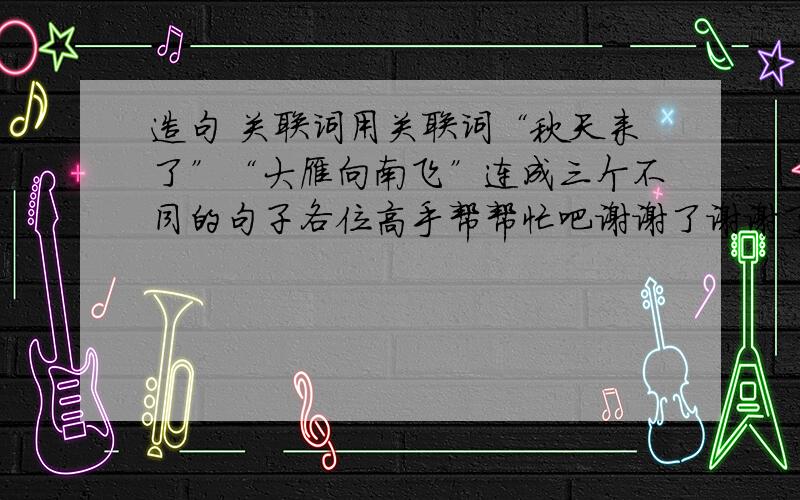 造句 关联词用关联词“秋天来了”“大雁向南飞”连成三个不同的句子各位高手帮帮忙吧谢谢了谢谢了谢谢大家了