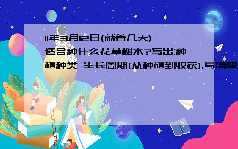 11年3月12日(就着几天)适合种什么花草树木?写出:种植种类 生长周期(从种植到收获).写清楚点,急