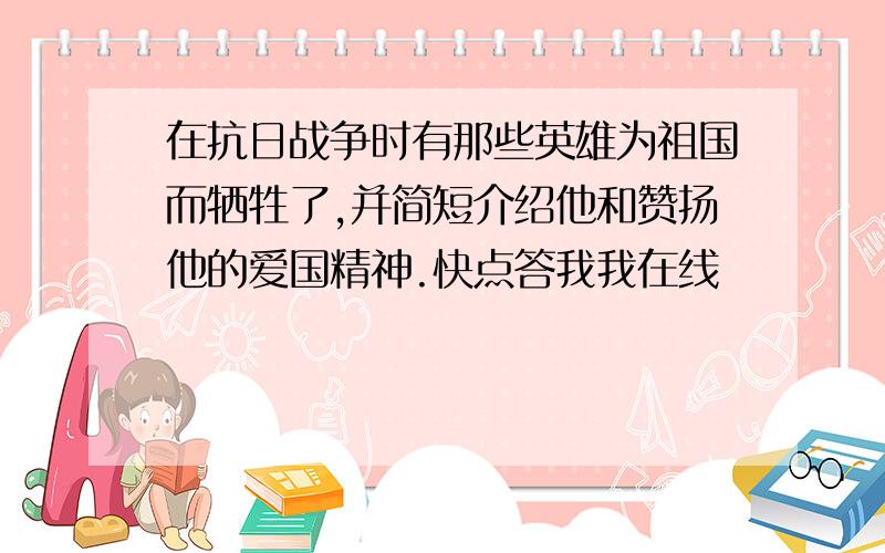 在抗日战争时有那些英雄为祖国而牺牲了,并简短介绍他和赞扬他的爱国精神.快点答我我在线