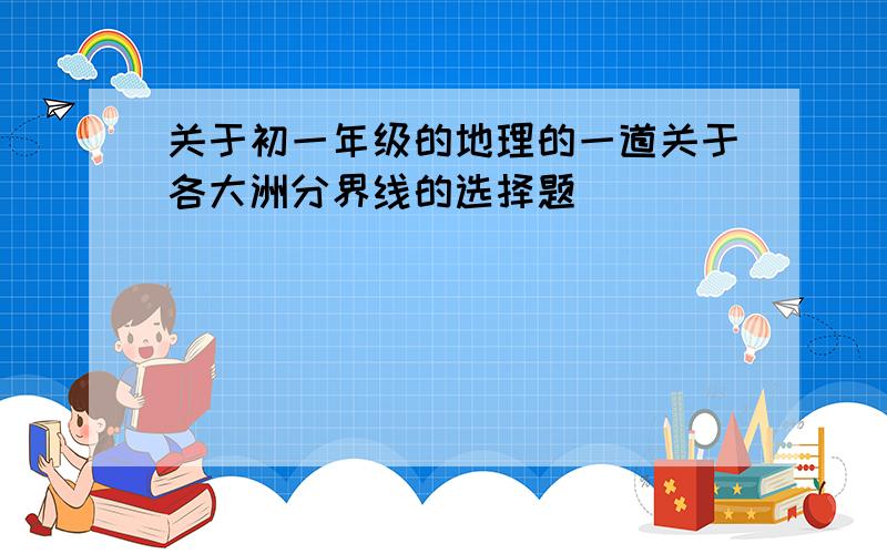 关于初一年级的地理的一道关于各大洲分界线的选择题