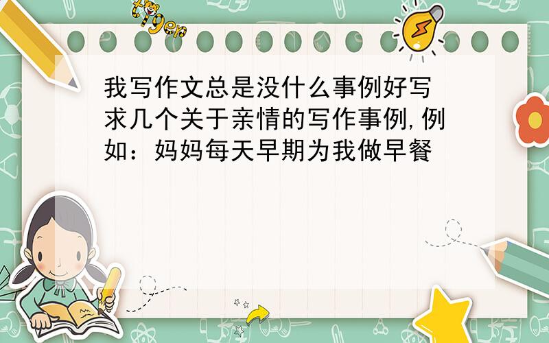 我写作文总是没什么事例好写 求几个关于亲情的写作事例,例如：妈妈每天早期为我做早餐