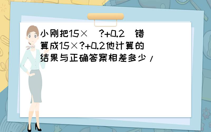 小刚把15×(?+0.2)错算成15×?+0.2他计算的结果与正确答案相差多少/