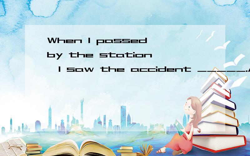 When I passed by the station,I saw the accident _____.A.happ