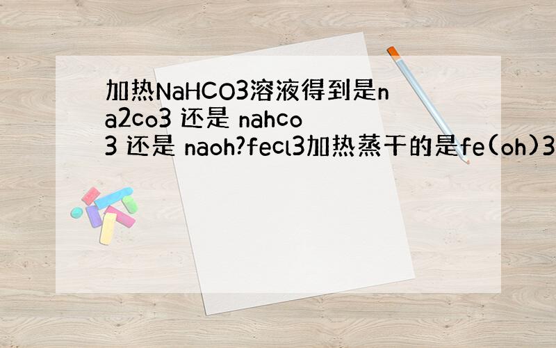 加热NaHCO3溶液得到是na2co3 还是 nahco3 还是 naoh?fecl3加热蒸干的是fe(oh)3在线等