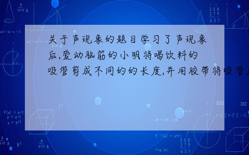 关于声现象的题目学习了声现象后,爱动脑筋的小明将喝饮料的吸管剪成不同的的长度,并用胶带将吸管底部密封,然后排在一起,这样