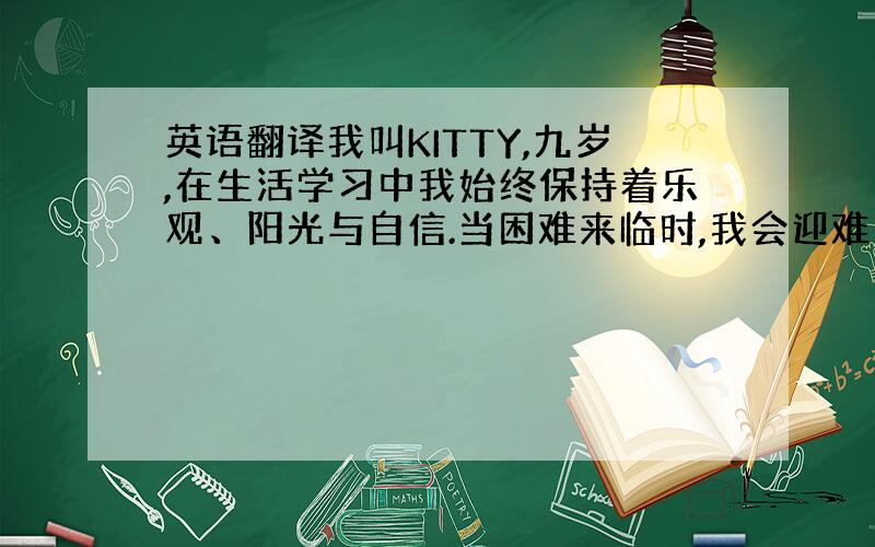 英语翻译我叫KITTY,九岁,在生活学习中我始终保持着乐观、阳光与自信.当困难来临时,我会迎难而上并将它完美解决,因为我