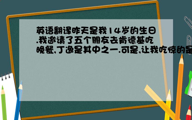 英语翻译昨天是我14岁的生日.我邀请了五个朋友去肯德基吃晚餐,丁逸是其中之一.可是,让我吃惊的是,张方和丁逸一起来,而我