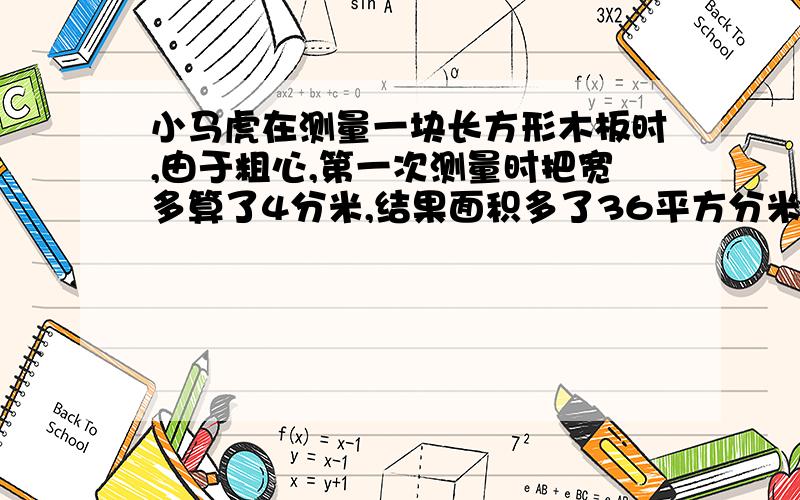 小马虎在测量一块长方形木板时,由于粗心,第一次测量时把宽多算了4分米,结果面积多了36平方分米；第二次测量时,又把长多算