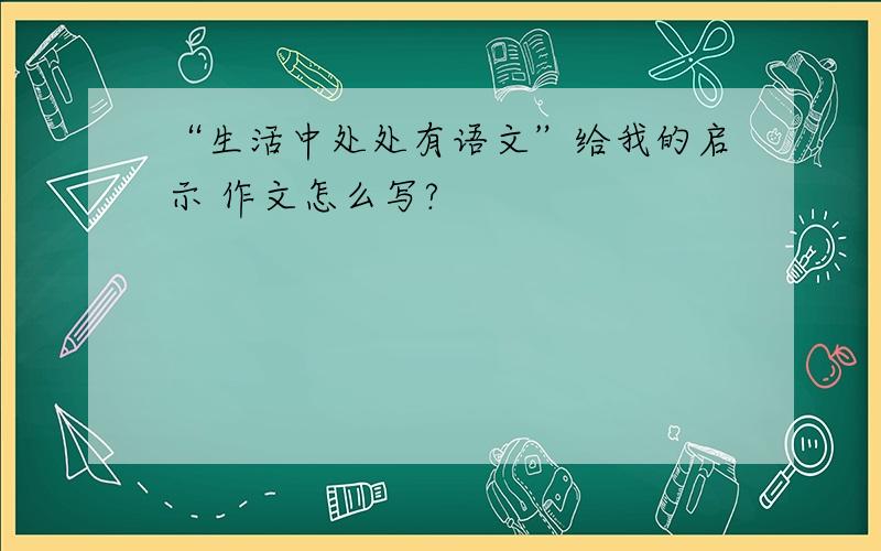 “生活中处处有语文”给我的启示 作文怎么写?