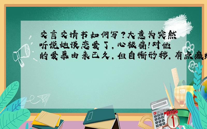 文言文情书如何写?大意为突然听说她谈恋爱了,心极痛!对他的爱慕由来已久,但自惭形秽,有点癞蛤蟆想吃天鹅肉的意思!所以不敢