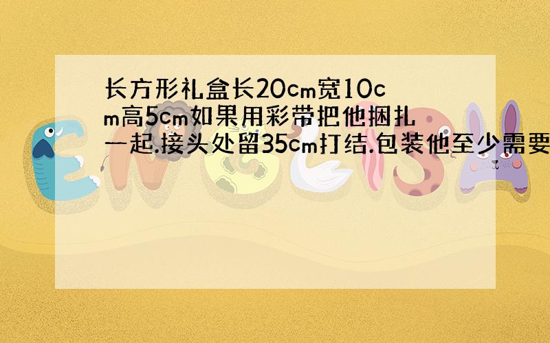 长方形礼盒长20cm宽10cm高5cm如果用彩带把他捆扎一起.接头处留35cm打结.包装他至少需要多少分米彩带?