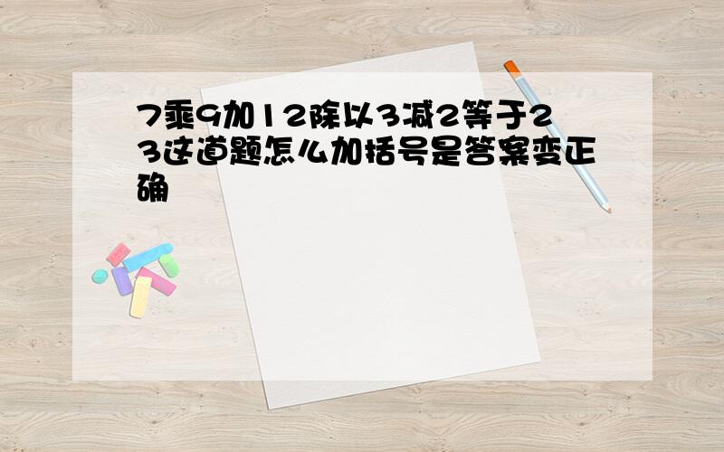 7乘9加12除以3减2等于23这道题怎么加括号是答案变正确