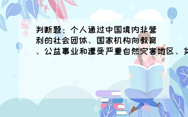 判断题：个人通过中国境内非营利的社会团体、国家机构向教育、公益事业和遭受严重自然灾害地区、贫困地区的捐赠,可以从其应纳税