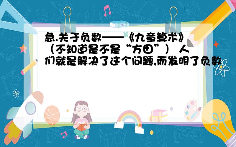 急.关于负数——《九章算术》（不知道是不是“方田”） 人们就是解决了这个问题,而发明了负数