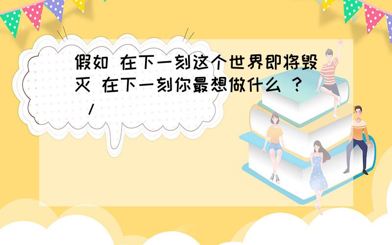 假如 在下一刻这个世界即将毁灭 在下一刻你最想做什么 ? /