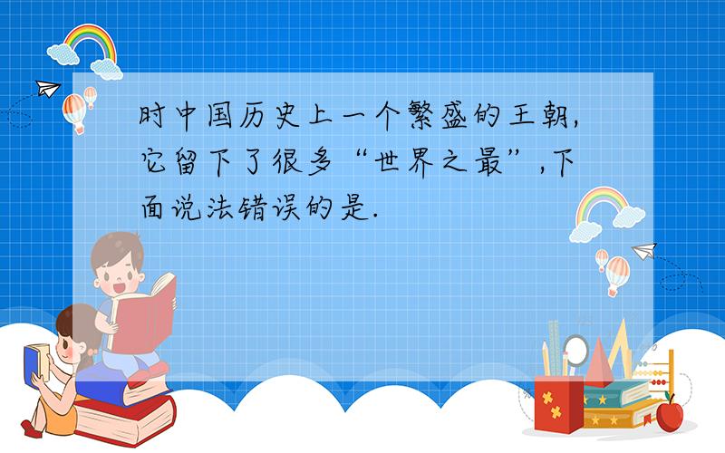 时中国历史上一个繁盛的王朝,它留下了很多“世界之最”,下面说法错误的是.