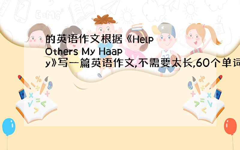 的英语作文根据 《Help Others My Haapy》写一篇英语作文,不需要太长,60个单词~