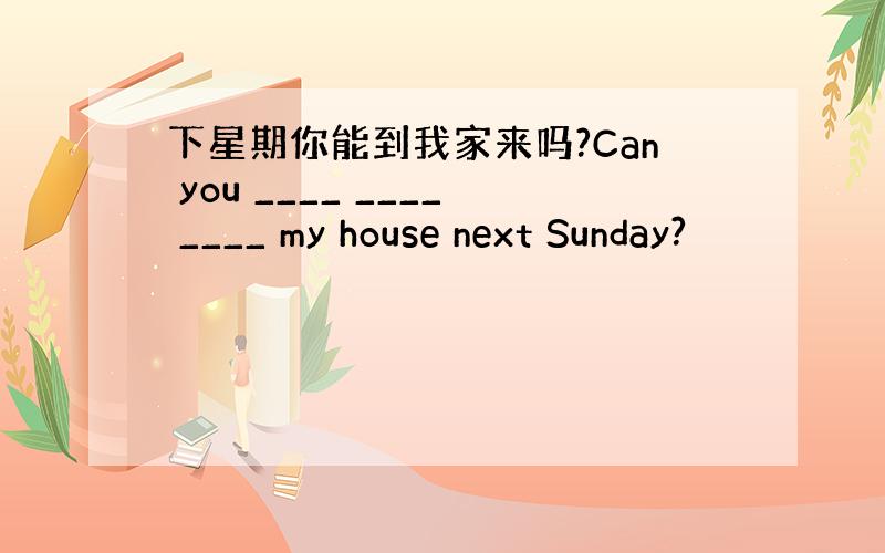 下星期你能到我家来吗?Can you ____ ____ ____ my house next Sunday?